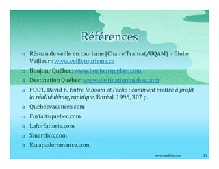 Références
p   Réseau de veille en tourisme (Chaire Transat/UQAM) - Globe
    Veilleur : www.veilletourisme.ca
p   Bonjour Québec: www.bonjourquebec.com
p   Destination Québec: www.destinationquebec.com
p   FOOT, David K. Entre le boom et l écho : comment mettre à profit
    la réalité démographique, Boréal, 1996, 307 p.
p   Quebecvacances.com
p   Forfaitsquebec.com
p   Laforfaiterie.com
p   Smartbox.com
p   Escapaderomance.com
                                                    www.madelis.com    21
 