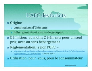 L ABC des forfaits
p   Origine
    n   combinaison d éléments
    n   hébergements et visites de groupes
p   Définition: au moins 2 éléments pour un seul
    prix, avec ou sans hébergement
p   Réglementation: selon l OPC -
    n   http://www2.publicationsduquebec.gouv.qc.ca/dynamicSearch/telecharge.php
        ?type=2&file=/A_10/A10.html - points 2 et 3

p   Utilisation: pour vous, pour le consommateur
                                                           www.madelis.com         3
 