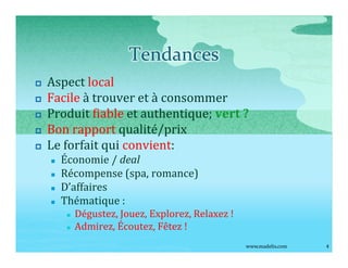 Tendances
p   Aspect local
p   Facile à trouver et à consommer
p   Produit fiable et authentique; vert ?
p   Bon rapport qualité/prix
p   Le forfait qui convient:
    n   Économie / deal
    n   Récompense (spa, romance)
    n   D affaires
    n   Thématique :
         n   Dégustez, Jouez, Explorez, Relaxez !
         n   Admirez, Écoutez, Fêtez !
                                                    www.madelis.com   4
 