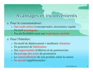 Avantages et inconvénients
p   Pour le consommateur:
    n   Une seule action à entreprendre, sécuritaire, rapide
    n   Un tarif avantageux
    n   Peu de flexibilité mais une expérience enrichie

p   Pour l hôtelier:
    n   Un motif de déplacement = meilleure rétention
    n   Un potentiel de fidélisation
    n   Des opportunités d affaires et de partenariats
    n   Un partage des coûts de promotion
    n   Le renouvellement de son produit, selon la saison
    n   Du travail supplémentaire
                                                   www.madelis.com   6
 