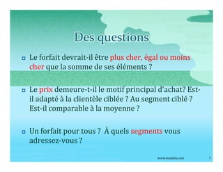 Des questions
p   Le forfait devrait-il être plus cher, égal ou moins
    cher que la somme de ses éléments ?

p   Le prix demeure-t-il le motif principal d achat? Est-
    il adapté à la clientèle ciblée ? Au segment ciblé ?
    Est-il comparable à la moyenne ?

p   Un forfait pour tous ? À quels segments vous
    adressez-vous ?

                                            www.madelis.com   7
 