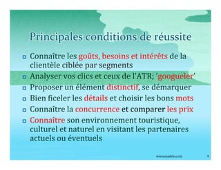 Principales conditions de réussite
p   Connaître les goûts, besoins et intérêts de la
    clientèle ciblée par segments
p   Analyser vos clics et ceux de l ATR; googueler
p   Proposer un élément distinctif, se démarquer
p   Bien ficeler les détails et choisir les bons mots
p   Connaître la concurrence et comparer les prix
p   Connaître son environnement touristique,
    culturel et naturel en visitant les partenaires
    actuels ou éventuels
                                         www.madelis.com   9
 