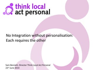 No Integration without personalisation:
Each requires the other
Sam Bennett, Director Think Local Act Personal
23rd
June 2014
 