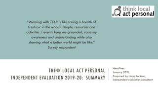 THINK LOCAL ACT PERSONAL
INDEPENDENT EVALUATION 2019-20: SUMMARY
Headlines
January 2021
Prepared by Linda Jackson,
independent evaluation consultant
“Working with TLAP is like taking a breath of
fresh air in the woods. People, resources and
activities / events keep me grounded, raise my
awareness and understanding while also
showing what a better world might be like.”
Survey respondent
 