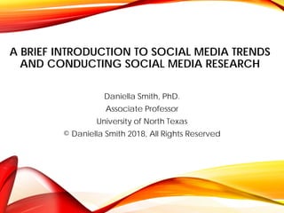A BRIEF INTRODUCTION TO SOCIAL MEDIA TRENDS
AND CONDUCTING SOCIAL MEDIA RESEARCH
Daniella Smith, PhD.
Associate Professor
University of North Texas
© Daniella Smith 2018, All Rights Reserved
 