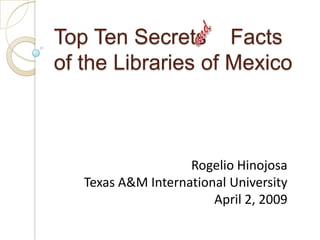 and Top Ten Secrets    Facts of the Libraries of Mexico Rogelio Hinojosa Texas A&M International University April 2, 2009 