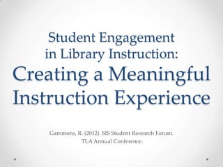 Student Engagement
   in Library Instruction:
Creating a Meaningful
Instruction Experience
    Gammons, R. (2012). SIS Student Research Forum.
              TLA Annual Conference.
 