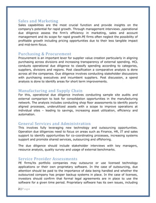 2 | P a g e
Sales and Marketing
Sales capabilities are the most crucial function and provide insights on the
company’s potential for rapid growth. Through management interviews ,operational
due diligence assess the firm’s efficiency in marketing, sales and account
management and its scope for rapid growth.PE firms often neglect the possibility of
profitable growth including pricing opportunities due to their less tangible impact
and mid-term focus.
Purchasing & Procurement
Procurement is an important lever for supplier value creation particularly in aligning
purchasing across divisions and increasing transparency of external spending. HCL
conducts operational due diligence to classify spending according to categories,
suppliers, divisions and regions. Post classification a comparative analysis is done
across all the companies. Due diligence involves conducting stakeholder discussions
with purchasing executives and incumbent suppliers. Post discussion, a spend
analysis is done to identify areas for short term improvements.
Manufacturing and Supply Chain
For this, operational due diligence involves conducting sample site audits and
external comparison to look for consolidation opportunities in the manufacturing
network. The analysis includes conducting shop floor assessments to identify poorly
aligned processes, underutilized assets with a scope to improve operations at
individual sites – leading to savings, increasing asset utilization, efficiency and
automation.
General Services and Administration
This involves fully leveraging new technology and outsourcing opportunities.
Operation due diligences need to focus on areas such as Finance, HR, IT and sales
support to identify opportunities for co-coordinating processes, increasing systems
support and promote shared services, outsourcing and offshoring.
The due diligence should include stakeholder interviews with key managers,
resource analysis, quality survey and usage of external benchmarks.
Service Provider Assessments
PE firms/its portfolio companies may outsource or use licensed technology
applications or their own proprietary software. In the case of outsourcing, due
attention should be paid to the importance of data being handled and whether the
outsourced company has proper backup systems in place. In the case of licenses,
investors should confirm that formal legal agreements are in place to use the
software for a given time period. Proprietary software has its own issues, including
 