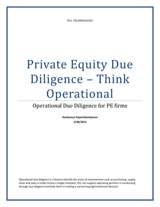 HCL TECHNOLOGIES
Private Equity Due
Diligence – Think
Operational
Operational Due Diligence for PE firms
Ramkumar Rajachidambaram
4/30/2014
Operational due diligence is critical to identify the areas of improvement such as purchasing, supply
chain and sales in order to buy a target company. HCL can support operating partners in conducting
through due diligence and help them in making a correct buying/investment decision
 