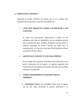 21
2.7 MODELO DEL NEGOCIO:
Siguiendo el modelo CANVAS, los medios que se va a utilizar para
distribuir nuestro producto y generar rentabilidad son:
 ¿CON QUÉ PRODUCTO VAMOS A SATISFACER A LOS
CLIENTES?
Se ofrece aves previamente seleccionada, y criadas con los
estándares más altos de salubridad y con un cuidadoso proceso
para su producción final: sacrificio, desplume y lavado, donde se
utilizará tecnología de punta, evitando así algún tipo de
contaminación en el proceso, para que al final podamos obtener
un producto de alta calidad.
 ¿QUIÉN ES EL CLIENTE Y CUÁL ES SU PERFIL?
Se ha escogido dos segmentos: El primero está conformado por el
sector restaurantes de la ciudad y el segundo segmento está
conformado por los puestos de mercados minoristas que ha diario
abastecen a la población.
 ¿CÓMO LOGRAREMOS UTILIDADES PARA LA
EMPRESA?
Actividades claves: Las actividades claves para el negocio
son las que están vinculadas al proceso productivo y la
 
