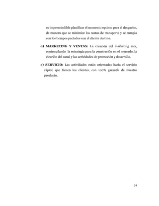 24
es imprescindible planificar el momento optimo para el despacho,
de manera que se minimice los costos de transporte y se cumpla
con los tiempos pactados con el cliente destino.
d) MARKETING Y VENTAS: La creación del marketing mix,
contemplando la estrategia para la penetración en el mercado, la
elección del canal y las actividades de promoción y desarrollo.
e) SERVICIO: Las actividades están orientadas hacia el servicio
rápido que tienen los clientes, con 100% garantía de nuestro
producto.
 
