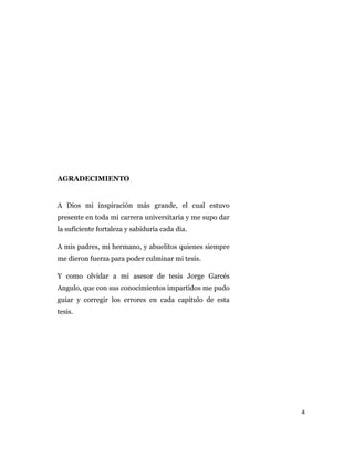 4
AGRADECIMIENTO
A Dios mi inspiración más grande, el cual estuvo
presente en toda mi carrera universitaria y me supo dar
la suficiente fortaleza y sabiduría cada día.
A mis padres, mi hermano, y abuelitos quienes siempre
me dieron fuerza para poder culminar mi tesis.
Y como olvidar a mi asesor de tesis Jorge Garcés
Angulo, que con sus conocimientos impartidos me pudo
guiar y corregir los errores en cada capítulo de esta
tesis.
 