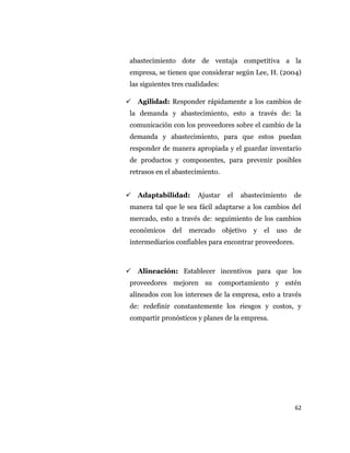 62
abastecimiento dote de ventaja competitiva a la
empresa, se tienen que considerar según Lee, H. (2004)
las siguientes tres cualidades:
 Agilidad: Responder rápidamente a los cambios de
la demanda y abastecimiento, esto a través de: la
comunicación con los proveedores sobre el cambio de la
demanda y abastecimiento, para que estos puedan
responder de manera apropiada y el guardar inventario
de productos y componentes, para prevenir posibles
retrasos en el abastecimiento.
 Adaptabilidad: Ajustar el abastecimiento de
manera tal que le sea fácil adaptarse a los cambios del
mercado, esto a través de: seguimiento de los cambios
económicos del mercado objetivo y el uso de
intermediarios confiables para encontrar proveedores.
 Alineación: Establecer incentivos para que los
proveedores mejoren su comportamiento y estén
alineados con los intereses de la empresa, esto a través
de: redefinir constantemente los riesgos y costos, y
compartir pronósticos y planes de la empresa.
 