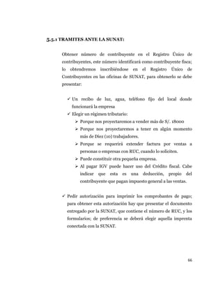 66
5.5.1 TRAMITES ANTE LA SUNAT:
Obtener número de contribuyente en el Registro Único de
contribuyentes, este número identificará como contribuyente fisca;
lo obtendremos inscribiéndose en el Registro Único de
Contribuyentes en las oficinas de SUNAT, para obtenerlo se debe
presentar:
 Un recibo de luz, agua, teléfono fijo del local donde
funcionará la empresa
 Elegir un régimen tributario:
 Porque nos proyectaremos a vender más de S/. 18000
 Porque nos proyectaremos a tener en algún momento
más de Diez (10) trabajadores.
 Porque se requerirá extender factura por ventas a
personas o empresas con RUC, cuando lo soliciten.
 Puede constituir otra pequeña empresa.
 Al pagar IGV puede hacer uso del Crédito fiscal. Cabe
indicar que esta es una deducción, propio del
contribuyente que pagan impuesto general a las ventas.
 Pedir autorización para imprimir los comprobantes de pago;
para obtener esta autorización hay que presentar el documento
entregado por la SUNAT, que contiene el número de RUC, y los
formularios; de preferencia se deberá elegir aquella imprenta
conectada con la SUNAT.
 