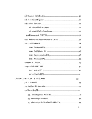 8
2.6 Canal de Distribución..................................................................... 20
2.7 Modelo del Negocio........................................................................ 21
2.8 Cadena de Valor ..............................................................................22
2.8.1 Actividad de Apoyo..............................................................22
2.8.2 Actividades Principales .......................................................23
2.9 Diamante de PORTER…..……………………………………………………25
2.10 Análisis del Macroentorno - SEPTED..........................................26
2.11 Análisis FODA ...............................................................................28
2.11.1 Fortalezas (F)......................................................................28
2.11.2 Debilidades (D) ..................................................................28
2.11.3 Oportunidades (O) .............................................................28
2.11.4 Amenazas (A) .....................................................................29
2.12 FODA Cruzado...............................................................................29
2.13 Análisis EFI Y EFE........................................................................ 30
2.13.1 Matriz EFI ......................................................................... 30
2.13.2 Matriz EFE…...………………………………………………….....….31
CAPÍTULO III. PLAN DE MERCADO………………………………………………………..33
3.1 El Producto .....................................................................................33
3.2. Análisis del Mercado......................................................................33
3.3 Marketing Mix…………………….………………………………………………..41
3.3.1 Estrategias de Producto ......................................................... 41
3.3.2 Estrategia de Precio...............................................................42
3.3.3 Estrategia de Distribución (PLAZA) .....................................44
 