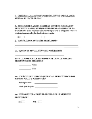 94
7.- ¿APROXIMADAMENTE CUANTOS CLIENTES CALCULA QUE
VISITAN SU LOCAL AL DIA?
______________________
8.- ¿DE ACUERDO A ESTA CANTIDAD USTEDES CUENTA CON
SUFICIENTE MATERIA PRIMA (POLLO) PARA SATISFACER LA
DEMANDA? Si su respuesta es positiva pasar a la pregunta 10 de lo
contrario responder la siguiente pregunta.
Si No
9.- ¿COMO ACTUA ANTE ESTE PROBLEMAS?
___________________________________________________
___________________________________________________
10.- ¿QUIEN ES ACTUALMENTE SU PROVEEDOR?
__________________________________________
11.- ¿CUANTOS POLLOS Y/O KILOS PIDE DE ACUERDO A SU
FRECUENCIA DE ATENCIÓN?
__________ Pollos
__________ Kilos
12.- ¿CUÁNTO ES EL PRECIO QUE PAGA A SU PROVEEDOR POR
KILO DE POLLO Y POR MAYOR?
Pollo por kilo __________________
Pollo por mayor __________________
13.- ¿ESTÁ CONFORME CON EL PRECIO QUE LE VENDE SU
PROVEEDOR?
SI NO
 