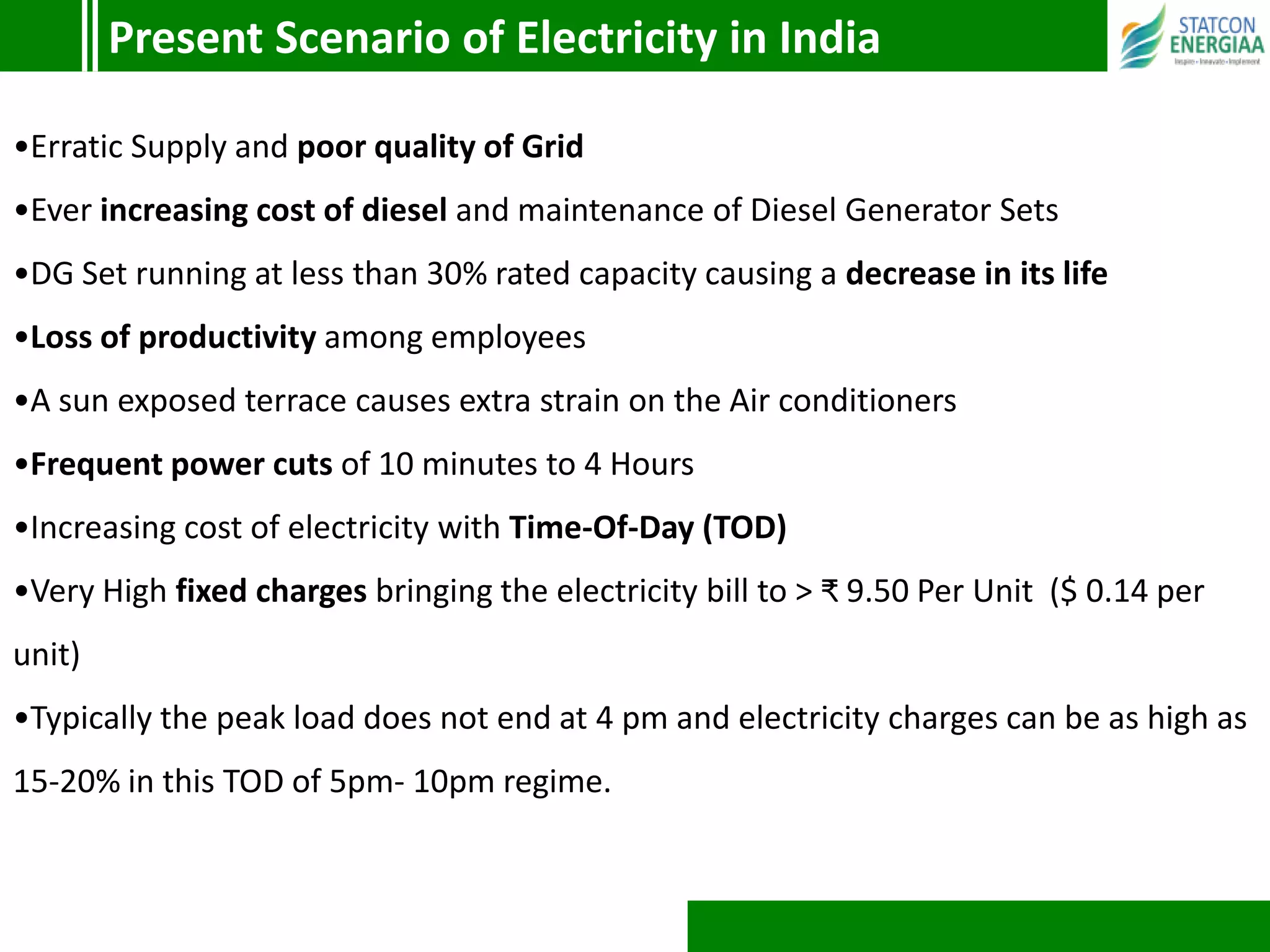 •Erratic Supply and poor quality of Grid
•Ever increasing cost of diesel and maintenance of Diesel Generator Sets
•DG Set running at less than 30% rated capacity causing a decrease in its life
•Loss of productivity among employees
•A sun exposed terrace causes extra strain on the Air conditioners
•Frequent power cuts of 10 minutes to 4 Hours
•Increasing cost of electricity with Time-Of-Day (TOD)
•Very High fixed charges bringing the electricity bill to > ₹ 9.50 Per Unit ($ 0.14 per
unit)
•Typically the peak load does not end at 4 pm and electricity charges can be as high as
15-20% in this TOD of 5pm- 10pm regime.
Present Scenario of Electricity in India
 