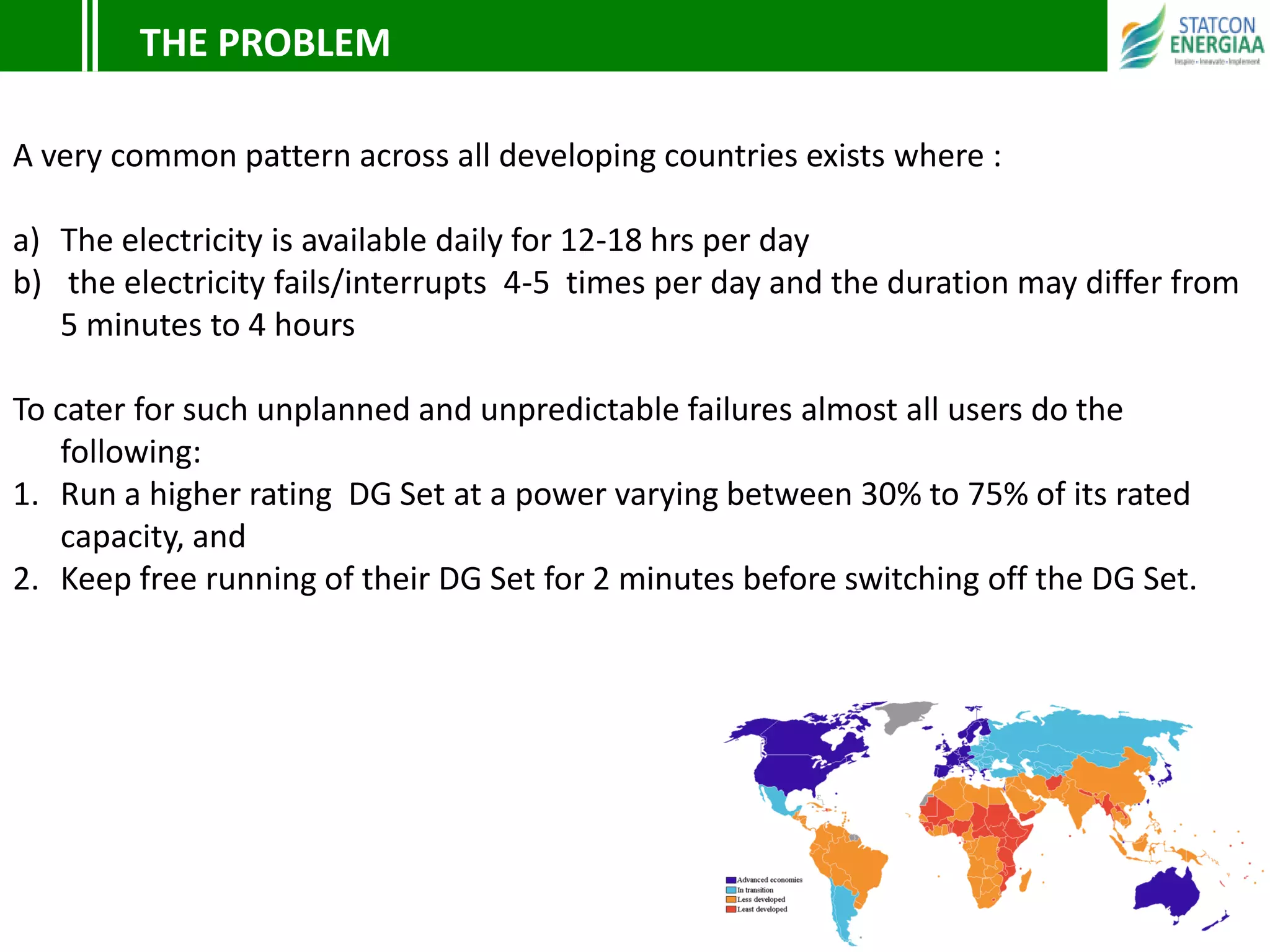 THE PROBLEM
A very common pattern across all developing countries exists where :
a) The electricity is available daily for 12-18 hrs per day
b) the electricity fails/interrupts 4-5 times per day and the duration may differ from
5 minutes to 4 hours
To cater for such unplanned and unpredictable failures almost all users do the
following:
1. Run a higher rating DG Set at a power varying between 30% to 75% of its rated
capacity, and
2. Keep free running of their DG Set for 2 minutes before switching off the DG Set.
 