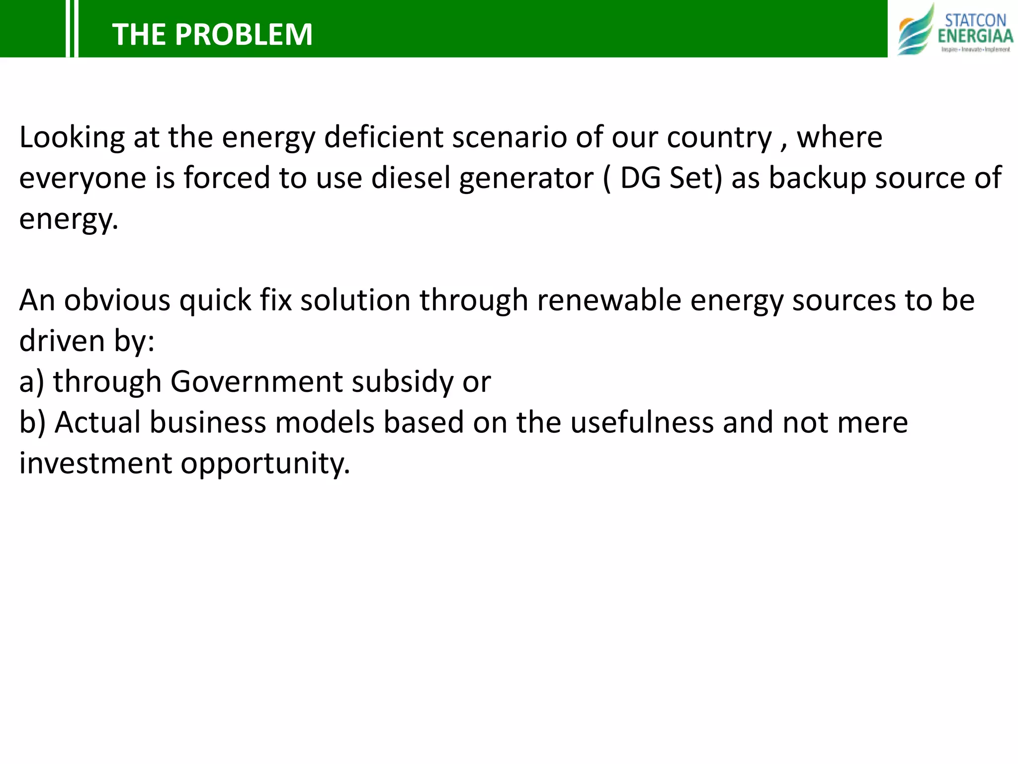 Looking at the energy deficient scenario of our country , where
everyone is forced to use diesel generator ( DG Set) as backup source of
energy.
An obvious quick fix solution through renewable energy sources to be
driven by:
a) through Government subsidy or
b) Actual business models based on the usefulness and not mere
investment opportunity.
THE PROBLEM
 
