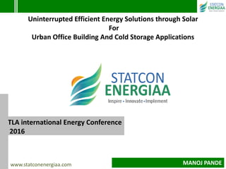 TLA international Energy Conference
2016
Uninterrupted Efficient Energy Solutions through Solar
For
Urban Office Building And Cold Storage Applications
www.statconenergiaa.com MANOJ PANDE
 