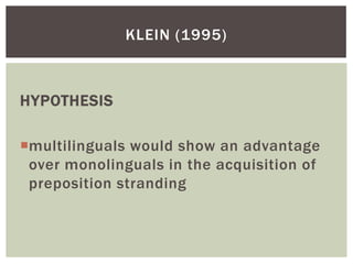 KLEIN (1995)



HYPOTHESIS

multilinguals would show an advantage
 over monolinguals in the acquisition of
 preposition stranding
 