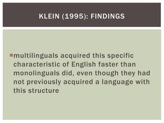 KLEIN (1995): FINDINGS




multilinguals acquired this specific
 characteristic of English faster than
 monolinguals did, even though they had
 not previously acquired a language with
 this structure
 