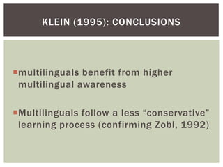 KLEIN (1995): CONCLUSIONS




multilinguals benefit from higher
 multilingual awareness

Multilinguals follow a less “conservative”
 learning process (confirming Zobl, 1992)
 