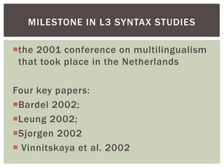 MILESTONE IN L3 SYNTAX STUDIES

the 2001 conference on multilingualism
 that took place in the Netherlands

Four key papers:
Bardel 2002;
Leung 2002;
Sjorgen 2002
 Vinnitskaya et al. 2002
 