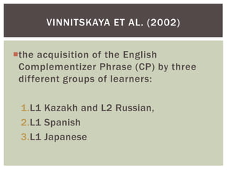 VINNITSKAYA ET AL. (2002)


the acquisition of the English
 Complementizer Phrase (CP) by three
 different groups of learners:

 1.L1 Kazakh and L2 Russian,
 2.L1 Spanish
 3.L1 Japanese
 
