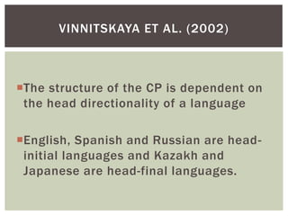 VINNITSKAYA ET AL. (2002)



The structure of the CP is dependent on
 the head directionality of a language

English, Spanish and Russian are head-
 initial languages and Kazakh and
 Japanese are head-final languages.
 