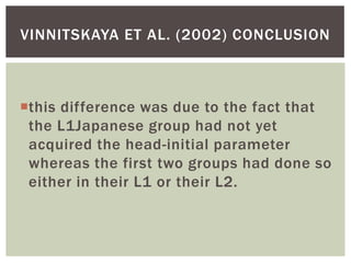 VINNITSKAYA ET AL. (2002) CONCLUSION



this difference was due to the fact that
 the L1Japanese group had not yet
 acquired the head-initial parameter
 whereas the first two groups had done so
 either in their L1 or their L2.
 