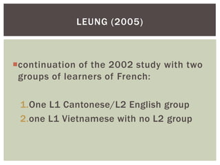 LEUNG (2005)



continuation of the 2002 study with two
 groups of learners of French:

 1.One L1 Cantonese/L2 English group
 2.one L1 Vietnamese with no L2 group
 