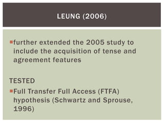 LEUNG (2006)


further extended the 2005 study to
 include the acquisition of tense and
 agreement features

TESTED
Full Transfer Full Access (FTFA)
 hypothesis (Schwartz and Sprouse,
 1996)
 