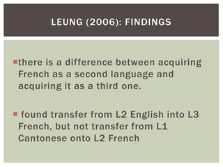 LEUNG (2006): FINDINGS



there is a difference between acquiring
 French as a second language and
 acquiring it as a third one.

 found transfer from L2 English into L3
 French, but not transfer from L1
 Cantonese onto L2 French
 