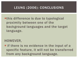 LEUNG (2006): CONCLUSIONS


this difference is due to typological
 proximity between one of the
 background languages and the target
 language.

HOWEVER,
 if there is no evidence in the input of a
 specific feature, it will not be transferred
 from any background language.
 