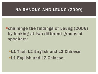 NA RANONG AND LEUNG (2009)



challenge the findings of Leung (2006)
 by looking at two different groups of
 speakers:

 L1 Thai, L2 English and L3 Chinese
 L1 English and L2 Chinese.
 