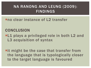 NA RANONG AND LEUNG (2009):
             FINDINGS

no clear instance of L2 transfer

CONCLUSION
L1 plays a privileged role in both L2 and
 L3 acquisition of syntax

it might be the case that transfer from
 the language that is typologically closer
 to the target language is favoured
 
