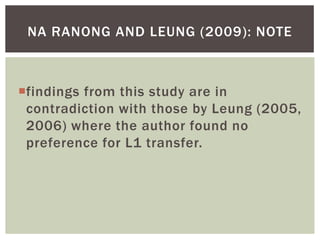 NA RANONG AND LEUNG (2009): NOTE



findings from this study are in
 contradiction with those by Leung (2005,
 2006) where the author found no
 preference for L1 transfer.
 