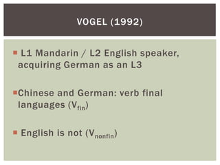 VOGEL (1992)


 L1 Mandarin / L2 English speaker,
 acquiring German as an L3

Chinese and German: verb final
 languages (V fin)

 English is not (V nonfin )
 