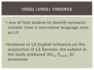 VOGEL (1992): FINDINGS


 one of first studies to identify syntactic
 transfer from a non-native language onto
 an L3

evidence of L2 English influence on the
 acquisition of L3 German: the subject in
 the study produced [SV fin V nonfin O]
 structures
 