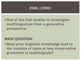 ZOBL (1992)


One of the first studies to investigate
 multilingualism from a generative
 perspective.

MAIN QUESTION:
Does prior linguistic knowledge lead to
 the creation of more or less conservative
 grammars in multilinguals?
 