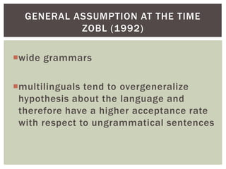 GENERAL ASSUMPTION AT THE TIME
           ZOBL (1992)

wide grammars

multilinguals tend to overgeneralize
 hypothesis about the language and
 therefore have a higher acceptance rate
 with respect to ungrammatical sentences
 