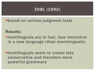 ZOBL (1992)

based on various judgment tests

Results:
multilinguals are in fact, less restrictive
 in a new language (than monolinguals)

multilinguals seem to create less
 conservative and therefore more
 powerful grammars
 