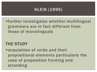 KLEIN (1995)

further investigates whether multilingual
 grammars are in fact different from
 those of monolinguals

THE STUDY
acquisition of verbs and their
 prepositional elements particularly the
 case of preposition fronting and
 stranding
 