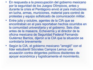 En respuesta a la preocupación del gobierno mexicano por la seguridad de los Juegos Olímpicos, antes y durante la crisis el Pentágono envió al país instructores en lucha, armas, municiones, material para control de protestas y equipo sofisticado de comunicación militar.  Entre julio y octubre, agentes de la CIA que se encontraban en el país reportaban hechos ocurridos en la comunidad universitaria y el gobierno. Seis días antes de la masacre, Echeverría y el director de la oficina mexicana de Seguridad Federal Fernando Gutiérrez Barrios, dijeron a la CIA que la situación se controlaría brevemente  Según la CIA, el gobierno mexicano "arregló" con el líder estudiantil Sócrates Campos Lemus una acusación contra dirigentes políticos disidentes de apoyar económica y logísticamente el movimiento. 