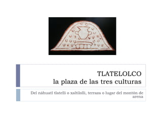 TLATELOLCO
            la plaza de las tres culturas
Del náhuatl tlatelli o xaltilolli, terraza o lugar del montón de
                                                           arena
 