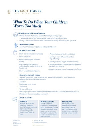 What To Do When YourChildren
Worry Too Much
MENTAL ILLNESS & YOUNG PEOPLE
•	 Mental illness is the leading cause of disability in young people.
	 •	 Worldwide 10-20% of young people experience mental disorders.
	 •	 Nearly 1 in 3 adolescents will meet criteria for an anxiety disorder by the age of 18.
		 WHAT IS ANXIETY?
		 Anxiety is the stress response to anticipated danger.
		WORRY VS. ANXIETY
	
		 Symptoms of anxiety include:
	 •	Somatic symptoms, such as headaches, abdominal complaints, muscle tension,
	 	 restlessness, and difficulty in sleeping
	 •	Agitation
	 •	 Inattention, poor focus
	 •	Avoidance
	 •	 Tantrums/ Crying
	 •	 Refusing to go to school (Meltdowns before school about clothing, hair, shoes, socks)
	 •	 Meltdowns after school about homework
		Effects of anxiety:	 	
• Worry is experienced in our heads
•   Worry is specific
• Worry often triggers problem- 	
solving
• Worry does not impact our 		
professional/school and personal 	
functioning
• Worry tends to be temporary
821 Al Wasl Rd
Al Safa 2
P.O. Box 334273
Dubai, UAE
T.	+971 (0)4 380 2088
E.	info@lighthousearabia.com
lighthousearabia.com
• Anxiety is experienced in our bodies
• Anxiety is more diffused (it can be a  		 	
vague feeling)
• Anxiety does not trigger problem-solving
• Anxiety impacts our professional/school and 	 	
personal functioning
• Anxiety can linger over a longer period of time
PHYSICAL
Anxiety can cause fast
breathing, sweating,
shaking, fatigue, weakness,
dizziness, difficulty
concentrating and in
severe cases, panic at-
tacks.
PSYCHOLOGICAL
Anxiety can cause
rumination - thinking a lot
about bad experiences or a
situation repeatedly. It can
cause a sense of dread,
fearing the worst, and also
a sense of disconnection
from the world.
BEHAVIORAL
Anxiety can cause
relationship problems,
and a poor quality of
life. It can further trigger
avoidance as a coping to
strategy to ease anxiety.
 