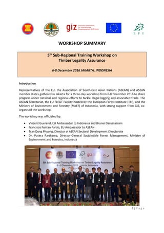 1 | P a g e
WORKSHOP SUMMARY
5th Sub-Regional Training Workshop on
Timber Legality Assurance
6-8 December 2016 JAKARTA, INDONESIA
Introduction
Representatives of the EU, the Association of South-East Asian Nations (ASEAN) and ASEAN
member states gathered in Jakarta for a three-day workshop from 6-8 December 2016 to share
progress under national and regional efforts to tackle illegal logging and associated trade. The
ASEAN Secretariat, the EU FLEGT Facility hosted by the European Forest Institute (EFI), and the
Ministry of Environment and Forestry (MoEF) of Indonesia, with strong support from GIZ, co-
organised the workshop.
The workshop was officiated by:
 Vincent Guerend, EU Ambassador to Indonesia and Brunei Darussaalam
 Francisco Fontan Pardo, EU Ambassador to ASEAN
 Tran Dong Phuong, Director of ASEAN Sectoral Development Directorate
 Dr. Putera Parthama, Director-General Sustainable Forest Management, Ministry of
Environment and Forestry, Indonesia
 