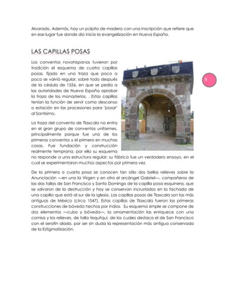 Alvarado. Además, hay un púlpito de madera con una inscripción que refiere que
en ese lugar fue donde dio inicio la evangelización en Nueva España.



LAS CAPILLAS POSAS
Los conventos novohispanos tuvieron por
tradición el esquema de cuatro capillas
posas, fijado en una traza que poco a
poco se volvió regular, sobre todo después                                              5
de la cédula de 1556, en que se pedía a
las autoridades de Nueva España aprobar
la traza de los monasterios. . Estas capillas
tenían la función de servir como descanso
o estación en las procesiones para "posar"
al Santísimo.

La traza del convento de Tlaxcala no entra
en el gran grupo de conventos uniformes,
principalmente porque fue uno de los
primeros conventos y el primero en muchas
cosas. Fue fundación y construcción
realmente temprana, por ello su esquema
no responde a una estructura regular; su fábrica fue un verdadero ensayo, en el
cual se experimentaron muchos aspectos por primera vez.

De la primera o cuarta posa se conocen tan sólo dos bellos relieves sobre la
Anunciación —en uno la Virgen y en otro el arcángel Gabriel—, compañeros de
las dos tallas de San Francisco y Santo Domingo de la capilla posa esquinera, que
se salvaron de la destrucción y hoy se conservan incrustados en la fachada de
una capilla que está al sur de la iglesia. Las capillas posas de Tlaxcala son las más
antiguas de México (circa 1547). Estas capillas de Tlaxcala fueron las primeras
construcciones de bóveda hechas por indios. Su esquema simple se compone de
dos elementos —cubo y bóveda—, la ornamentación las enriquece con una
cornisa y los relieves, de talla tequitqui, de los cuales destaca el de San Francisco
con el serafín alado, por ser sin duda la representación más antigua conservada
de la Estigmatización.
 