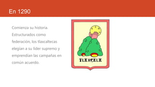 En 1290
Comienza su historia.
Estructurados como
federación, los tlaxcaltecas
elegían a su líder supremo y
emprendían las campañas en
común acuerdo.